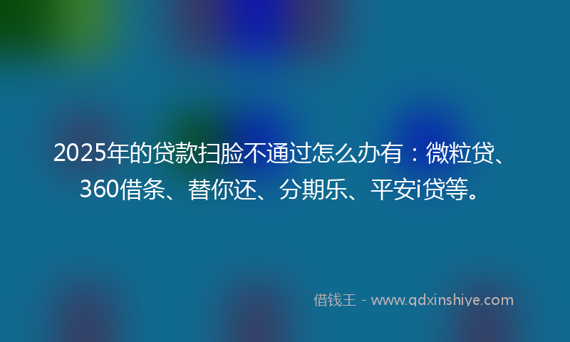 2025年的贷款扫脸不通过怎么办有：微粒贷、360借条、替你还、分期乐、平安i贷等。