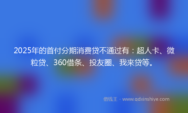 2025年的首付分期消费贷不通过有：超人卡、微粒贷、360借条、投友圈、我来贷等。