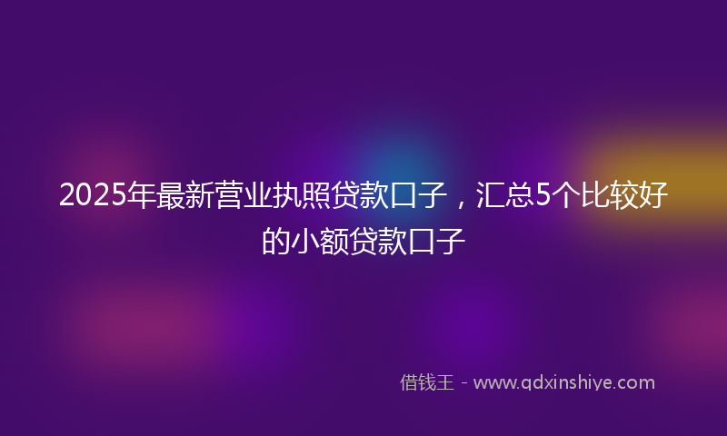 2025年最新营业执照贷款口子，汇总5个比较好的小额贷款口子