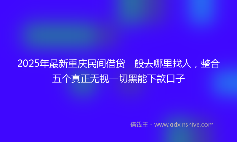 2025年最新重庆民间借贷一般去哪里找人，整合五个真正无视一切黑能下款口子