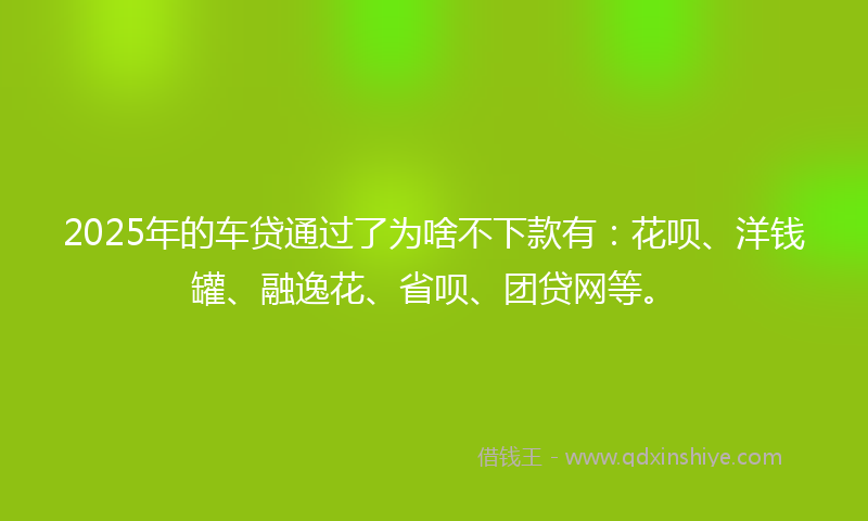 2025年的车贷通过了为啥不下款有：花呗、洋钱罐、融逸花、省呗、团贷网等。