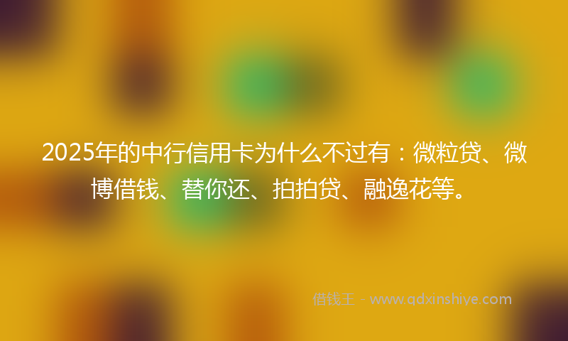 2025年的中行信用卡为什么不过有：微粒贷、微博借钱、替你还、拍拍贷、融逸花等。