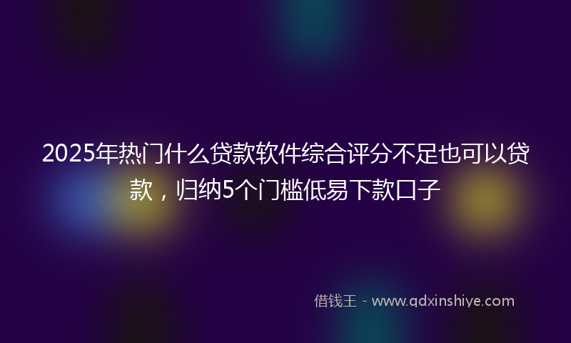 2025年热门什么贷款软件综合评分不足也可以贷款，归纳5个门槛低易下款口子