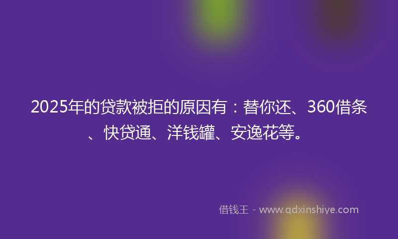 2025年的贷款被拒的原因有：替你还、360借条、快贷通、洋钱罐、安逸花等。