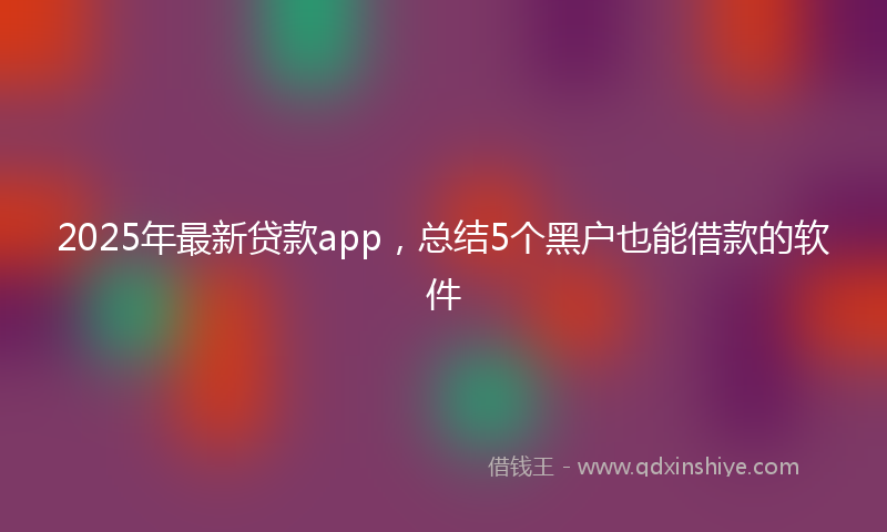 2025年最新贷款app，总结5个黑户也能借款的软件