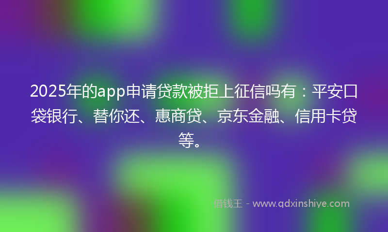 2025年的app申请贷款被拒上征信吗有：平安口袋银行、替你还、惠商贷、京东金融、信用卡贷等。