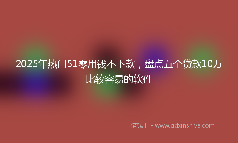 2025年热门51零用钱不下款，盘点五个贷款10万比较容易的软件
