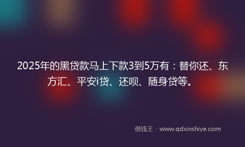 2025年的黑贷款马上下款3到5万有：替你还、东方汇、平安i贷、还呗、随身贷等。