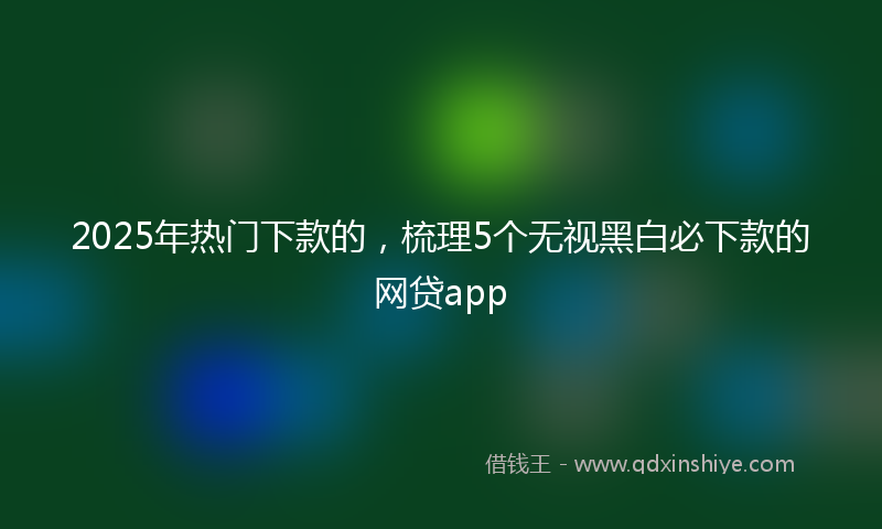2025年热门下款的，梳理5个无视黑白必下款的网贷app