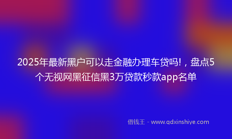 2025年最新黑户可以走金融办理车贷吗!，盘点5个无视网黑征信黑3万贷款秒款app名单