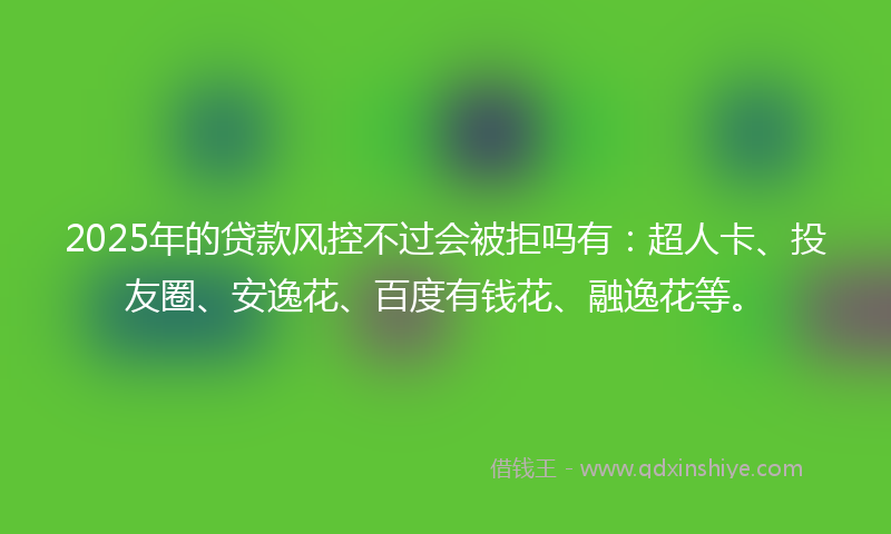 2025年的贷款风控不过会被拒吗有：超人卡、投友圈、安逸花、百度有钱花、融逸花等。