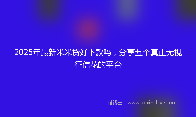 2025年最新米米贷好下款吗，分享五个真正无视征信花的平台