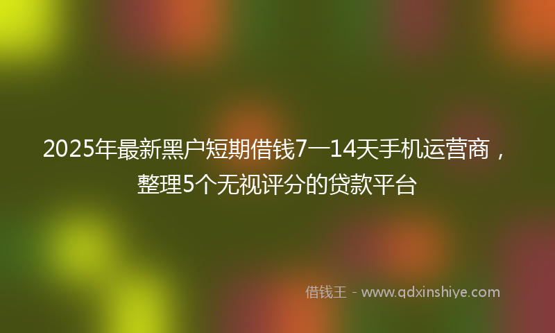 2025年最新黑户短期借钱7一14天手机运营商，整理5个无视评分的贷款平台