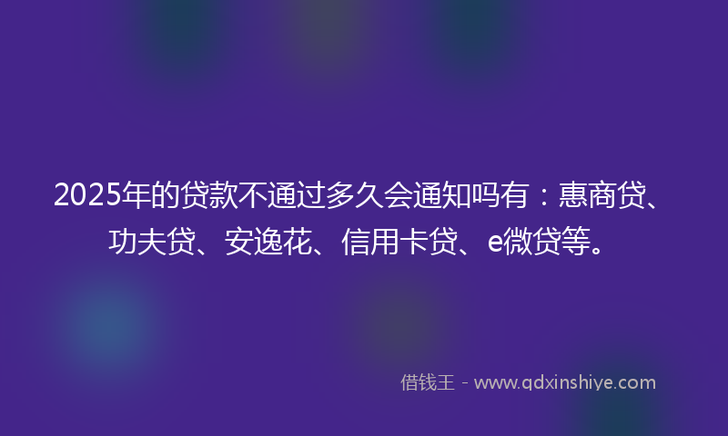 2025年的贷款不通过多久会通知吗有：惠商贷、功夫贷、安逸花、信用卡贷、e微贷等。