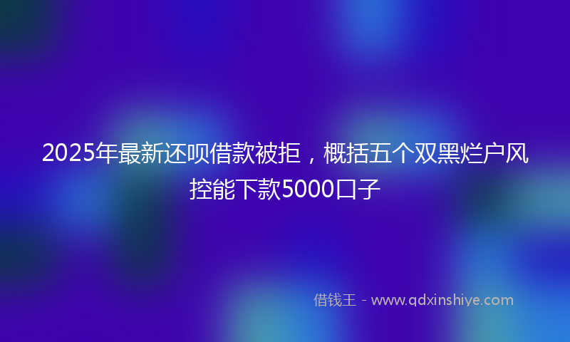2025年最新还呗借款被拒，概括五个双黑烂户风控能下款5000口子