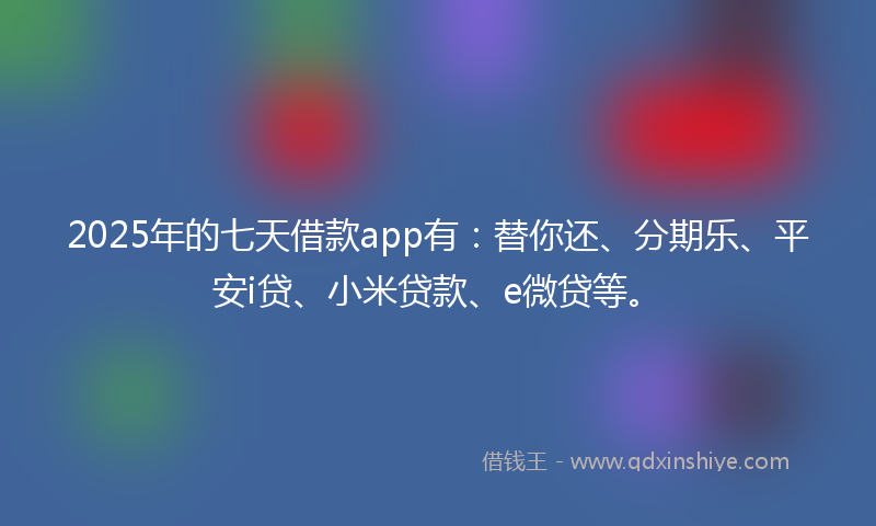 2025年的七天借款app有：替你还、分期乐、平安i贷、小米贷款、e微贷等。