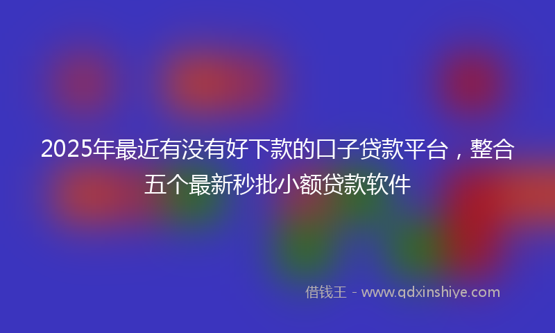 2025年最近有没有好下款的口子贷款平台，整合五个最新秒批小额贷款软件