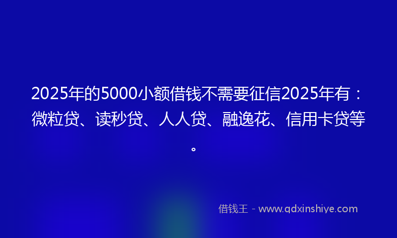 2025年的5000小额借钱不需要征信2025年有：微粒贷、读秒贷、人人贷、融逸花、信用卡贷等。