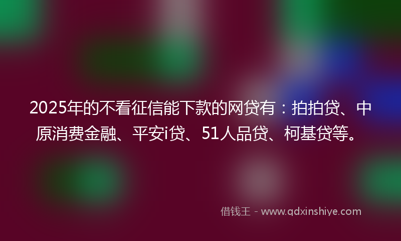 2025年的不看征信能下款的网贷有：拍拍贷、中原消费金融、平安i贷、51人品贷、柯基贷等。
