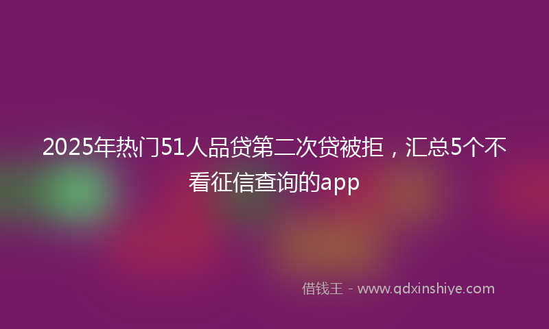 2025年热门51人品贷第二次贷被拒，汇总5个不看征信查询的app