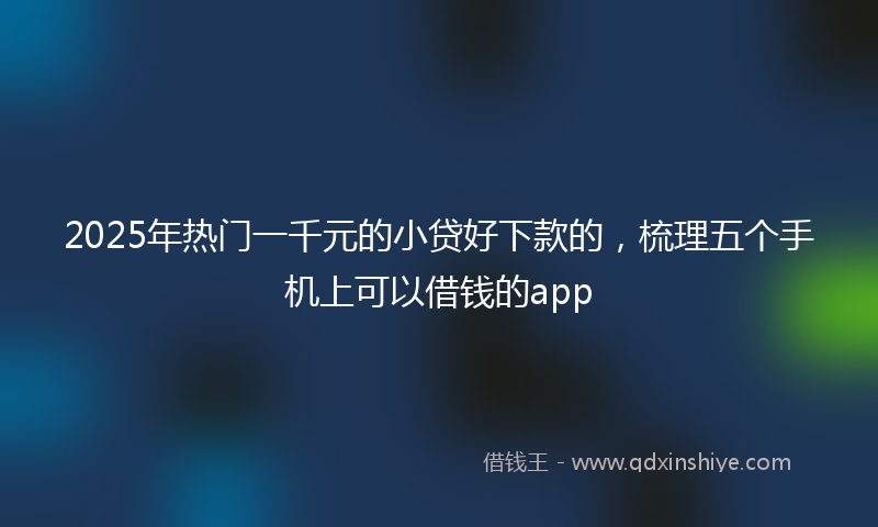2025年热门一千元的小贷好下款的，梳理五个手机上可以借钱的app
