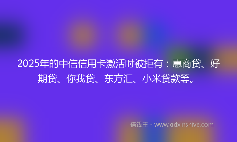 2025年的中信信用卡激活时被拒有：惠商贷、好期贷、你我贷、东方汇、小米贷款等。