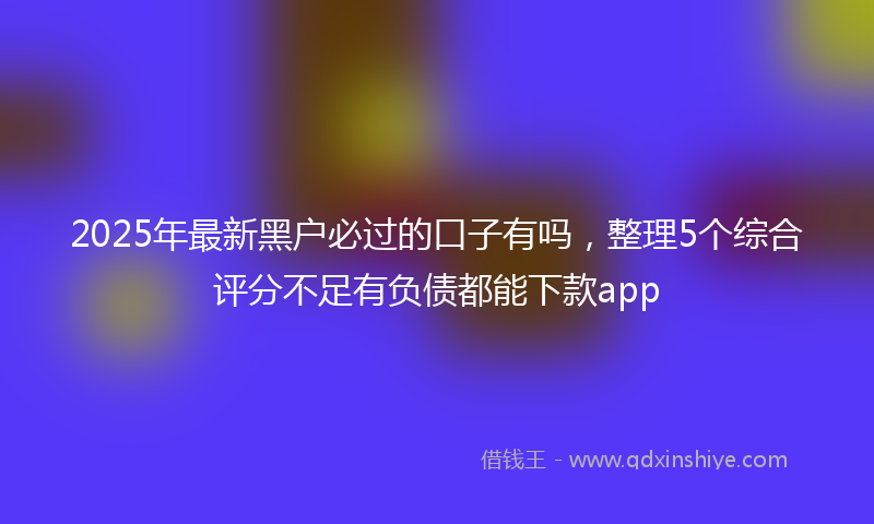 2025年最新黑户必过的口子有吗，整理5个综合评分不足有负债都能下款app
