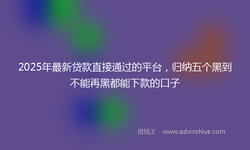 2025年最新贷款直接通过的平台，归纳五个黑到不能再黑都能下款的口子
