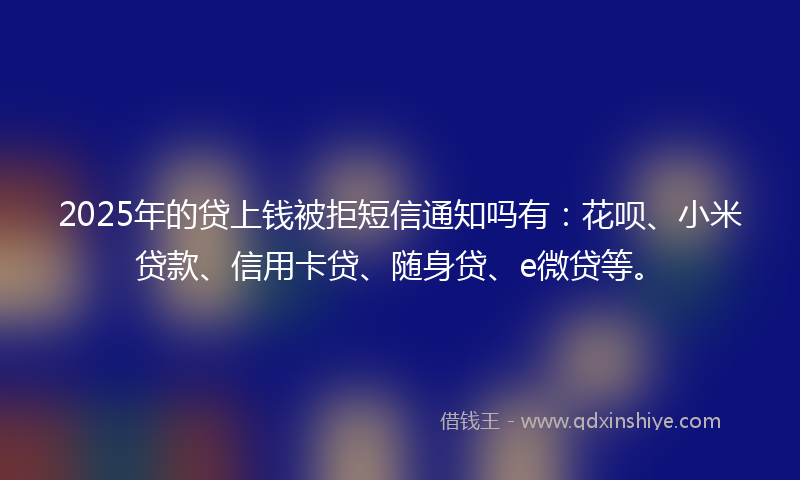 2025年的贷上钱被拒短信通知吗有：花呗、小米贷款、信用卡贷、随身贷、e微贷等。