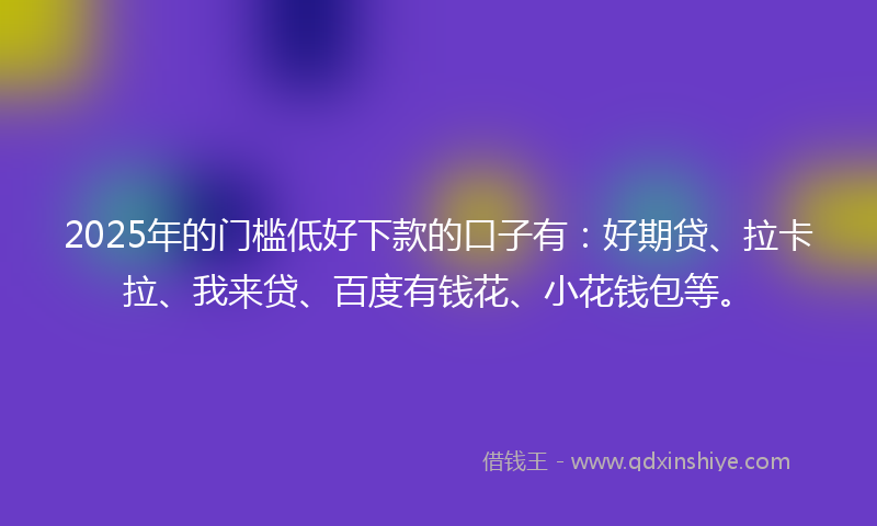 2025年的门槛低好下款的口子有：好期贷、拉卡拉、我来贷、百度有钱花、小花钱包等。