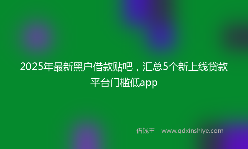 2025年最新黑户借款贴吧，汇总5个新上线贷款平台门槛低app