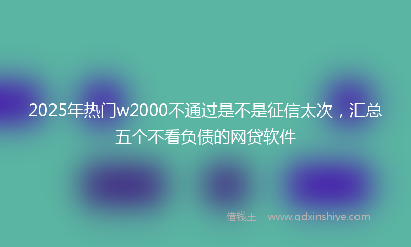 2025年热门w2000不通过是不是征信太次，汇总五个不看负债的网贷软件
