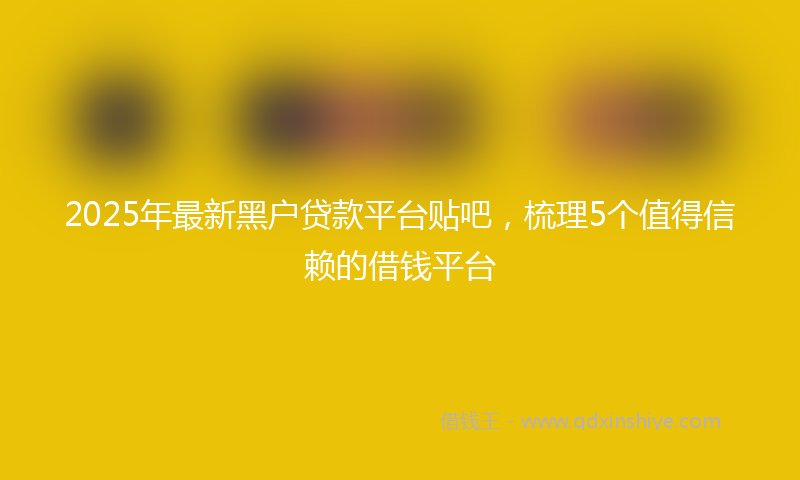 2025年最新黑户贷款平台贴吧，梳理5个值得信赖的借钱平台
