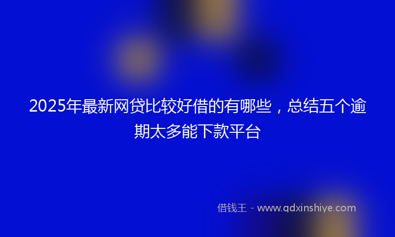 2025年最新网贷比较好借的有哪些，总结五个逾期太多能下款平台