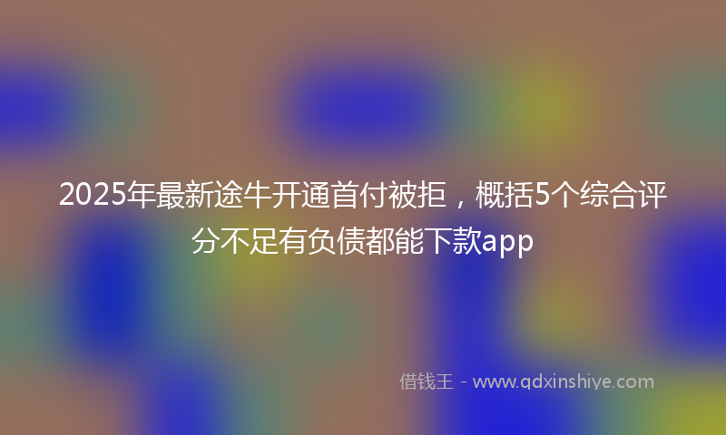 2025年最新途牛开通首付被拒，概括5个综合评分不足有负债都能下款app