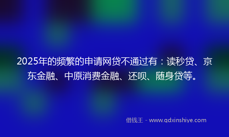 2025年的频繁的申请网贷不通过有：读秒贷、京东金融、中原消费金融、还呗、随身贷等。