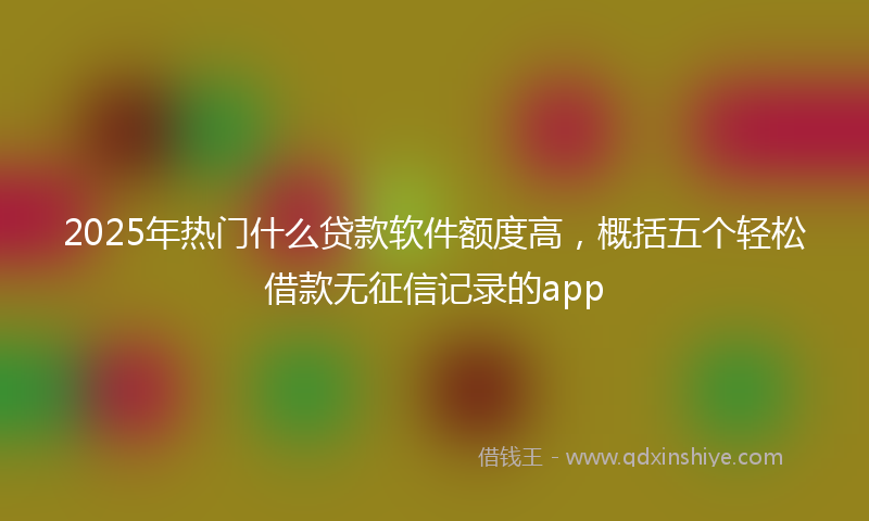 2025年热门什么贷款软件额度高，概括五个轻松借款无征信记录的app