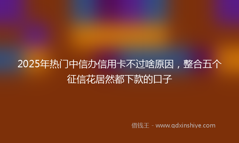 2025年热门中信办信用卡不过啥原因，整合五个征信花居然都下款的口子