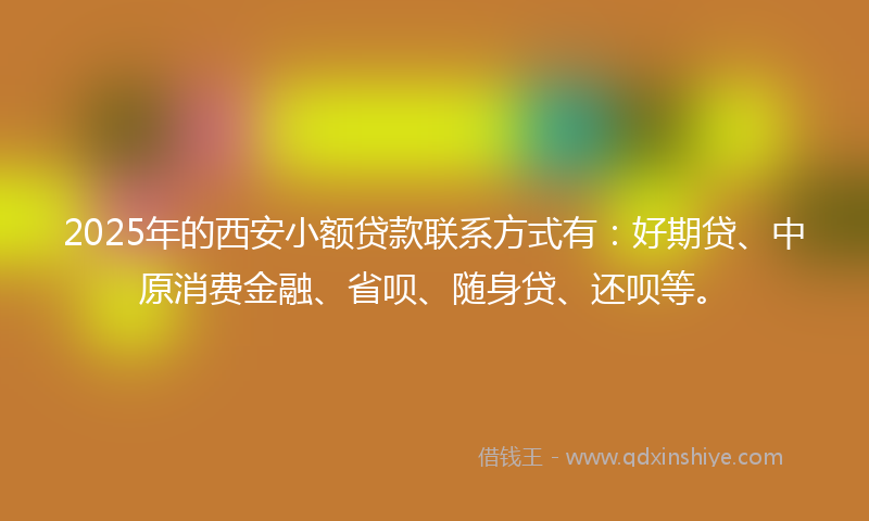 2025年的西安小额贷款联系方式有：好期贷、中原消费金融、省呗、随身贷、还呗等。
