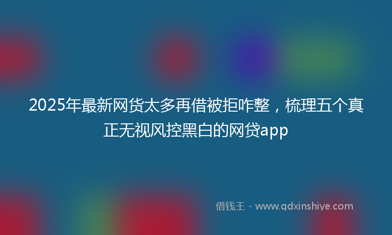 2025年最新网货太多再借被拒咋整，梳理五个真正无视风控黑白的网贷app