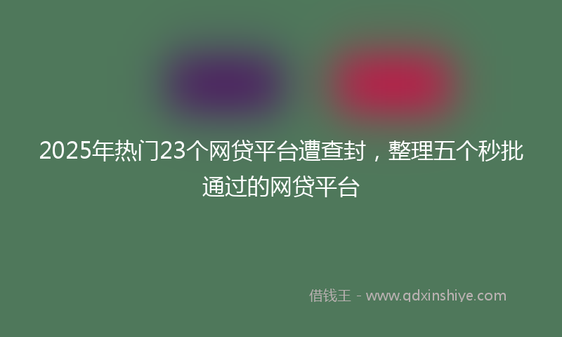 2025年热门23个网贷平台遭查封，整理五个秒批通过的网贷平台