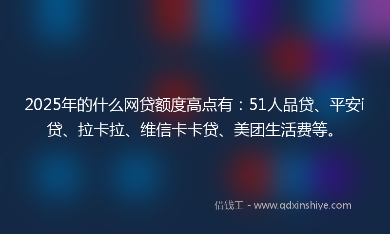 2025年的什么网贷额度高点有：51人品贷、平安i贷、拉卡拉、维信卡卡贷、美团生活费等。