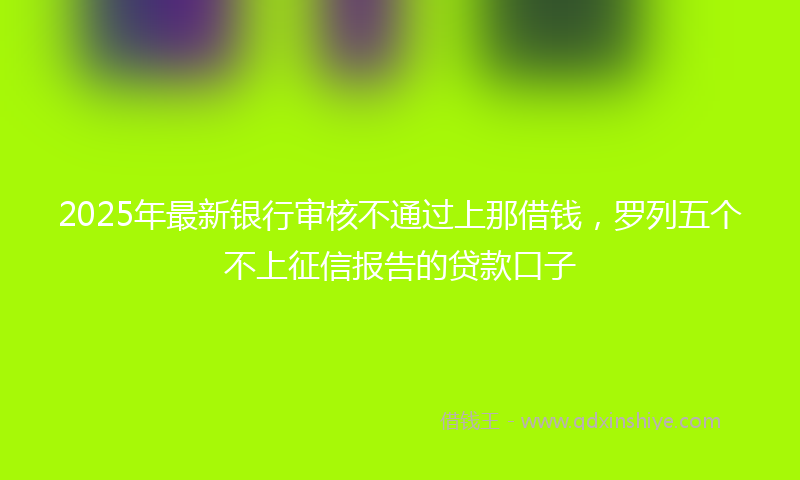 2025年最新银行审核不通过上那借钱，罗列五个不上征信报告的贷款口子