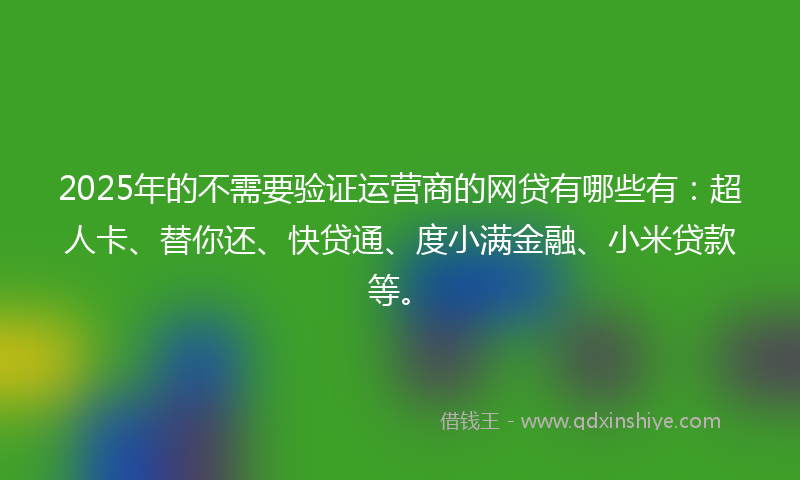 2025年的不需要验证运营商的网贷有哪些有：超人卡、替你还、快贷通、度小满金融、小米贷款等。
