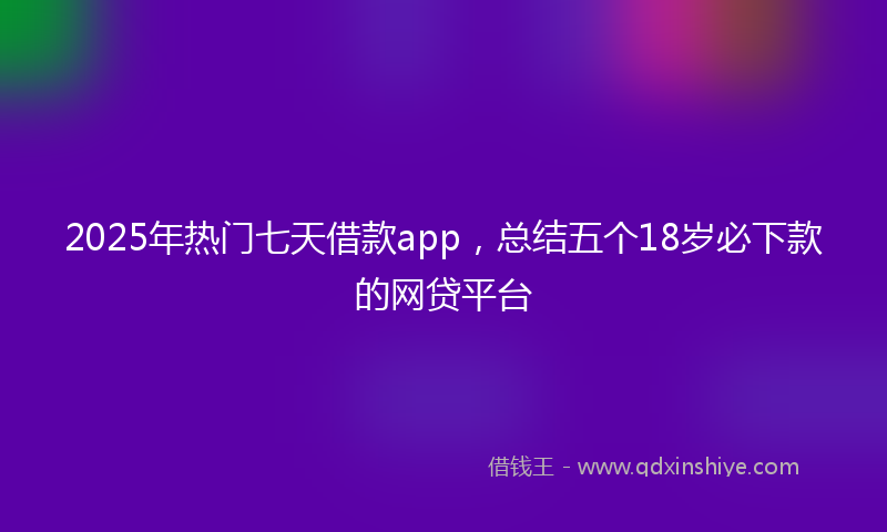 2025年热门七天借款app，总结五个18岁必下款的网贷平台