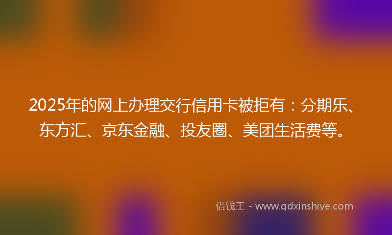 2025年的网上办理交行信用卡被拒有：分期乐、东方汇、京东金融、投友圈、美团生活费等。