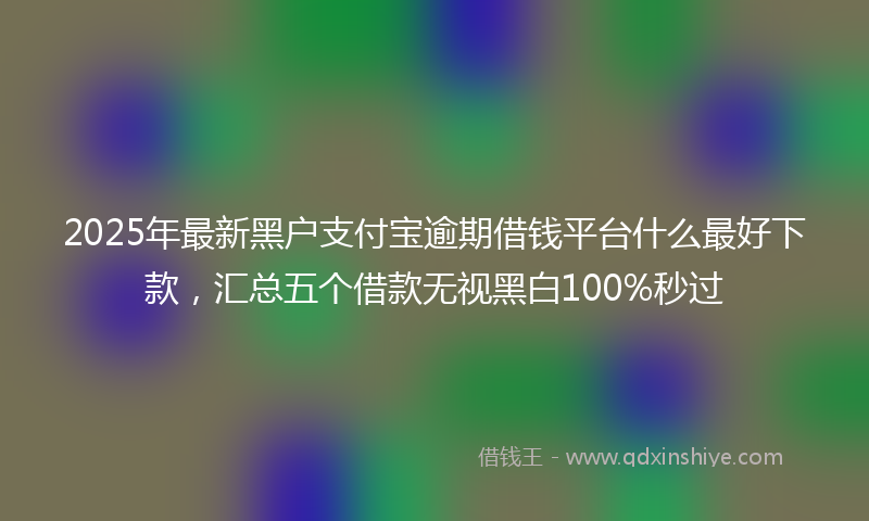 2025年最新黑户支付宝逾期借钱平台什么最好下款，汇总五个借款无视黑白100%秒过