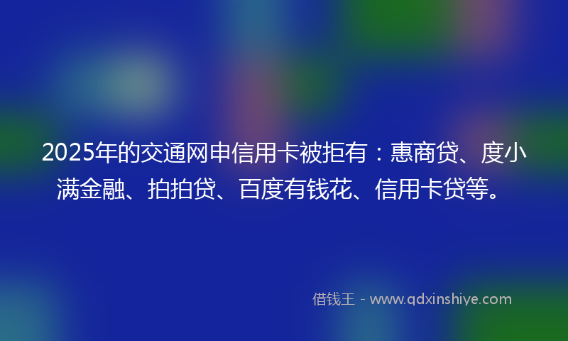 2025年的交通网申信用卡被拒有：惠商贷、度小满金融、拍拍贷、百度有钱花、信用卡贷等。