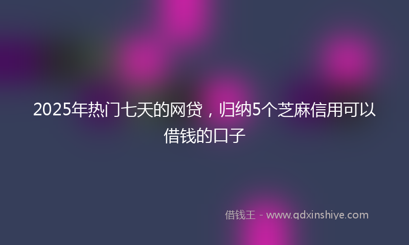 2025年热门七天的网贷，归纳5个芝麻信用可以借钱的口子