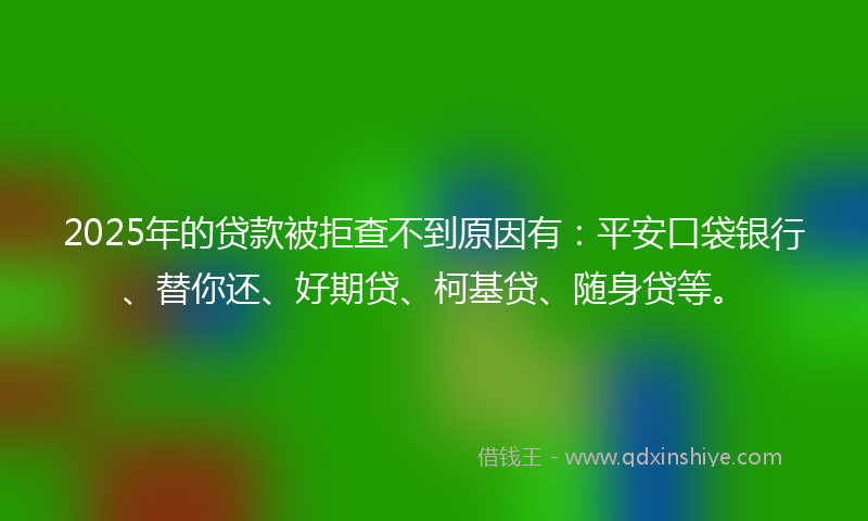 2025年的贷款被拒查不到原因有：平安口袋银行、替你还、好期贷、柯基贷、随身贷等。